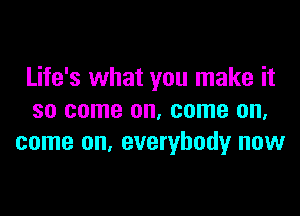 Life's what you make it

so come on, come on.
come on. everybody now