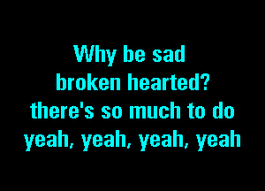Why be sad
broken hearted?

there's so much to do
yeah.yeah.yeah,yeah