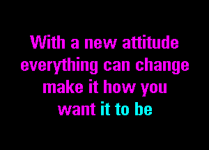 With a new attitude
everything can change

make it how you
want it to he