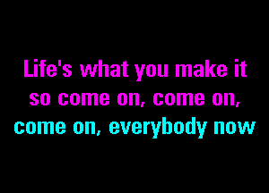 Life's what you make it

so come on, come on.
come on. everybody now