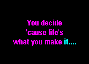 You decide

'cause life's
what you make it....
