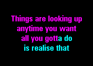 Things are looking up
anytime you want

all you gotta do
is realise that