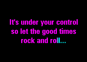 It's under your control

so let the good times
rock and roll...