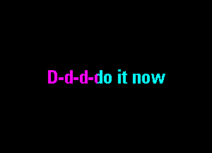 D-d-d-do it now