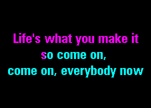 Life's what you make it

so come on,
come on. everybody now