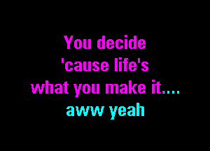You decide
'cause life's

what you make it....
aww yeah