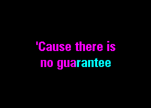 'Cause there is

no guarantee