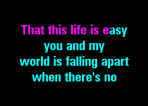 That this life is easy
you and my

world is falling apart
when there's no