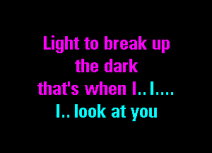 Light to break up
the dark

that's when l.. I....
I.. look at you