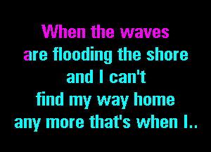 When the waves
are flooding the shore
and I can't
find my way home
any more that's when l..
