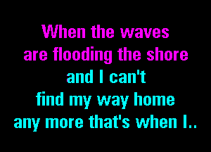 When the waves
are flooding the shore
and I can't
find my way home
any more that's when l..