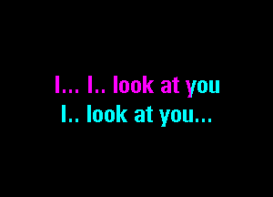 l... I.. look at you

I.. look at you...