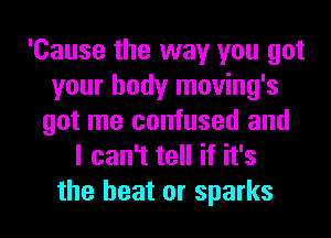 'Cause the way you got
your body moving's
got me confused and
I can't tell if it's

the heat or sparks