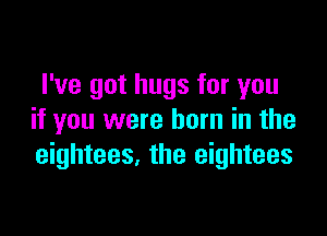 I've got hugs for you

if you were born in the
eightees. the eightees