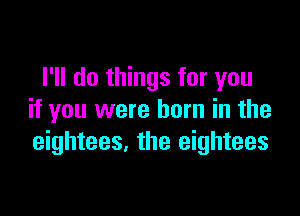 I'll do things for you

if you were born in the
eightees. the eightees