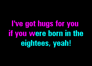 I've got hugs for you

if you were born in the
eightees. yeah!