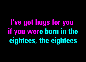 I've got hugs for you

if you were born in the
eightees. the eightees