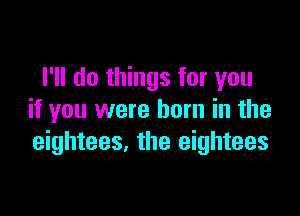 I'll do things for you

if you were born in the
eightees. the eightees