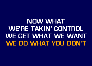 NOW WHAT
WE'RE TAKIN' CONTROL
WE GET WHAT WE WANT
WE DO WHAT YOU DON'T