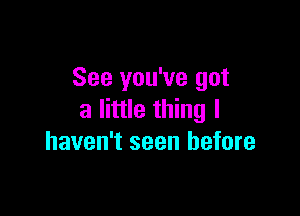 See you've got

a little thing I
haven't seen before