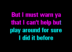 But I must warn ya
that I can't help but

play around for sure
I did it before