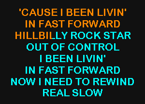 'CAUSEI BEEN LIVIN'
IN FAST FORWARD
HILLBILLY ROCK STAR
OUT OF CONTROL
I BEEN LIVIN'

IN FAST FORWARD

NOW I NEED TO REWIND
REAL SLOW