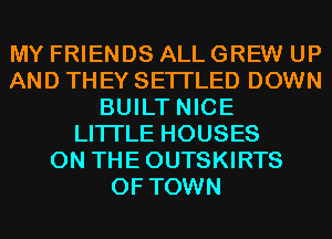 MY FRIENDS ALL GREW UP
AND TH EY SETI'LED DOWN
BUILT NICE
LITI'LE HOUSES
0N THEOUTSKIRTS
0F TOWN