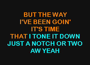 BUT THEWAY
I'VE BEEN GOIN'
IT'S TIME
THAT I TONE IT DOWN
JUST A NOTCH OR TWO
AW YEAH