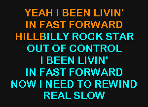 YEAH I BEEN LIVIN'
IN FAST FORWARD
HILLBILLY ROCK STAR
OUT OF CONTROL
I BEEN LIVIN'

IN FAST FORWARD

NOW I NEED TO REWIND
REAL SLOW