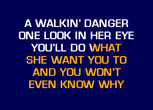A WALKIN' DANGER
ONE LOOK IN HER EYE
YOU'LL DO WHAT
SHE WANT YOU TO
AND YOU WON'T
EVEN KNOW WHY