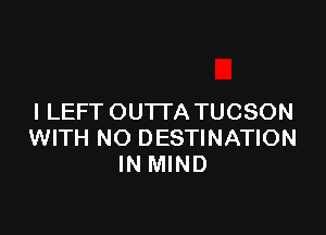 l LEFT OUTTA TUCSON

WITH NO DESTINATION
IN MIND