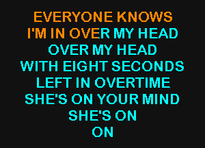 EVERYONE KNOWS
I'M IN OVER MY HEAD
OVER MY HEAD
WITH EIGHT SECONDS
LEFT IN OVERTIME
SHE'S ON YOUR MIND
SHE'S ON
ON