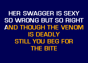HER SWAGGER IS SEXY
SO WRONG BUT SO RIGHT
AND THOUGH THE VENOM

IS DEADLY
STILL YOU BEG FOR
THE BITE