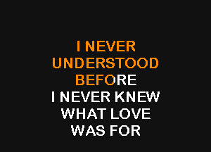 I NEVER
UNDERSTOOD

BEFORE
I NEVER KNEW
WHAT LOVE
WAS FOR