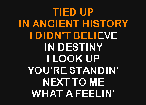 TIED UP
IN ANCIENT HISTORY

I DIDN'T BELIEVE

IN DESTINY

I LOOK UP
YOU'RE STANDIN'

NEXTTO ME
WHATA FEELIN'