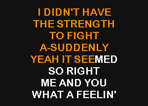 I DIDN'T HAVE
THE STRENGTH
TO FIGHT
A-SUDDENLY
YEAH IT SEEMED
SO RIGHT

ME AND YOU
WHATA FEELIN' l