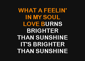 WHAT A FEELIN'
IN MY SOUL
LOVE BURNS

BRIGHTER
THAN SUNSHINE
IT'S BRIGHTER
THAN SUNSHINE