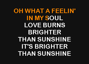 OH WHAT A FEELIN'
IN MY SOUL
LOVE BURNS
BRIGHTER
THAN SUNSHINE
IT'S BRIGHTER

THAN SUNSHINE l