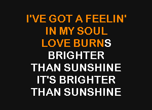 I'VE GOT A FEELIN'
IN MY SOUL
LOVE BURNS
BRIGHTER
THAN SUNSHINE
IT'S BRIGHTER

THAN SUNSHINE l