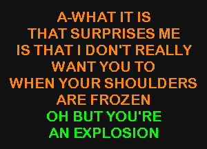 A-WHAT IT IS
THAT SURPRISES ME
IS THAT I DON'T REALLY
WANT YOU TO
WHEN YOUR SHOULDERS
ARE FROZEN
0H BUT YOU'RE
AN EXPLOSION