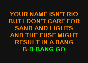 YOUR NAME ISN'T RIO
BUT I DON'T CARE FOR
SAND AND LIGHTS
AND THE FUSE MIGHT
RESULT IN A BANG
B-B-BANG GO