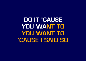 DO IT 'CAUSE
YOU WANT TO

YOU WANT TO
'CAUSE I SAID SO