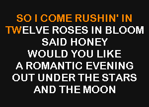 SO I COME RUSHIN' IN
TWELVE ROSES IN BLOOM
SAID HONEY
WOULD YOU LIKE
A ROMANTIC EVENING
OUT UNDER THE STARS
AND THEMOON