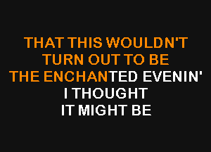 THAT THIS WOULDN'T
TURN OUT TO BE
THE ENCHANTED EVENIN'
ITHOUGHT
IT MIGHT BE