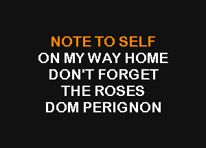 NOTE TO SELF
ON MY WAY HOME

DON'T FORGET
THE ROSES
DOM PERIGNON