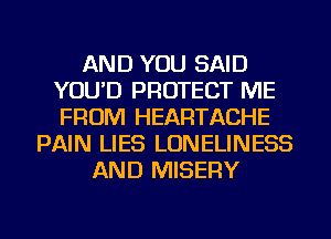 AND YOU SAID
YOU'D PROTECT ME
FROM HEARTACHE

PAIN LIES LONELINESS
AND MISERY