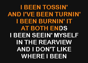 I BEEN TOSSIN'
AND I'VE BEEN TURNIN'
I BEEN BURNIN' IT
AT BOTH ENDS
I BEEN SEEIN' MYSELF
IN THE REARVIEW
AND I DON'T LIKE
WHEREI BEEN