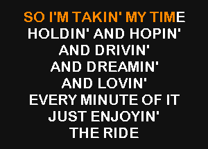 SO I'M TAKIN' MY TIME
HOLDIN' AND HOPIN'
AND DRIVIN'
AND DREAMIN'
AND LOVIN'
EVERY MINUTE OF IT
JUST ENJOYIN'
THE RIDE