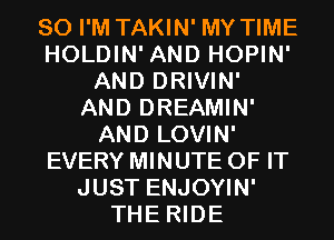 SO I'M TAKIN' MY TIME
HOLDIN' AND HOPIN'
AND DRIVIN'
AND DREAMIN'
AND LOVIN'
EVERY MINUTE OF IT
JUST ENJOYIN'
THE RIDE