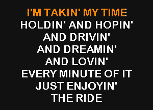 I'M TAKIN' MY TIME
HOLDIN' AND HOPIN'
AND DRIVIN'
AND DREAMIN'
AND LOVIN'
EVERY MINUTE OF IT
JUST ENJOYIN'
THE RIDE